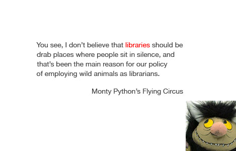 "You see, I don't believe that libraries should be drab places where people sit in silence, and that's been the main reason for our policy of employing wild animals as librarians." - Monty Python's Flying Circus